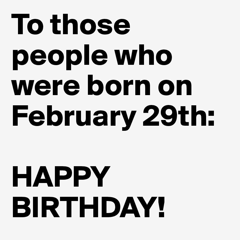 To those people who were born on February 29th:

HAPPY      BIRTHDAY!