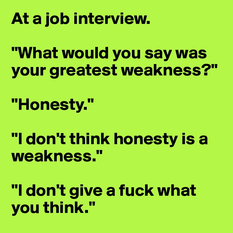 At a job interview.

"What would you say was your greatest weakness?"

"Honesty."

"I don't think honesty is a weakness."

"I don't give a fuck what you think."