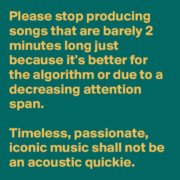 Please stop producing songs that are barely 2 minutes long just because it's better for the algorithm or due to a decreasing attention span. 

Timeless, passionate, iconic music shall not be an acoustic quickie.