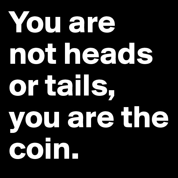 You are not heads or tails, you are the coin. 
