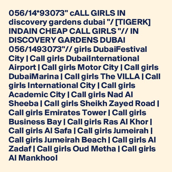 056/14*93073" cALL GIRLS IN discovery gardens dubai "/ [TIGERK] INDAIN CHEAP CALL GIRLS "// IN DISCOVERY GARDENS DUBAI 056/1493073"// girls DubaiFestival City | Call girls DubaiInternational Airport | Call girls Motor City | Call girls DubaiMarina | Call girls The VILLA | Call girls International City | Call girls Academic City | Call girls Nad Al Sheeba | Call girls Sheikh Zayed Road | Call girls Emirates Tower | Call girls Business Bay | Call girls Ras Al Khor | Call girls Al Safa | Call girls Jumeirah | Call girls Jumeirah Beach | Call girls Al Zadaf | Call girls Oud Metha | Call girls Al Mankhool 