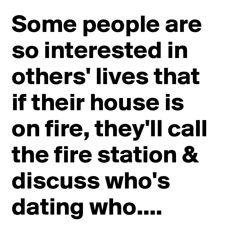 Some people are so interested in others' lives that if their house is on fire, they'll call the fire station & discuss who's dating who....
