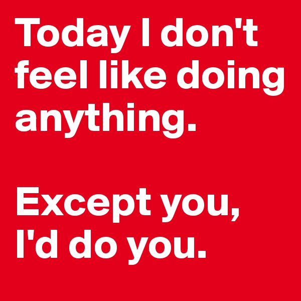 Today I don't feel like doing anything.

Except you, I'd do you.