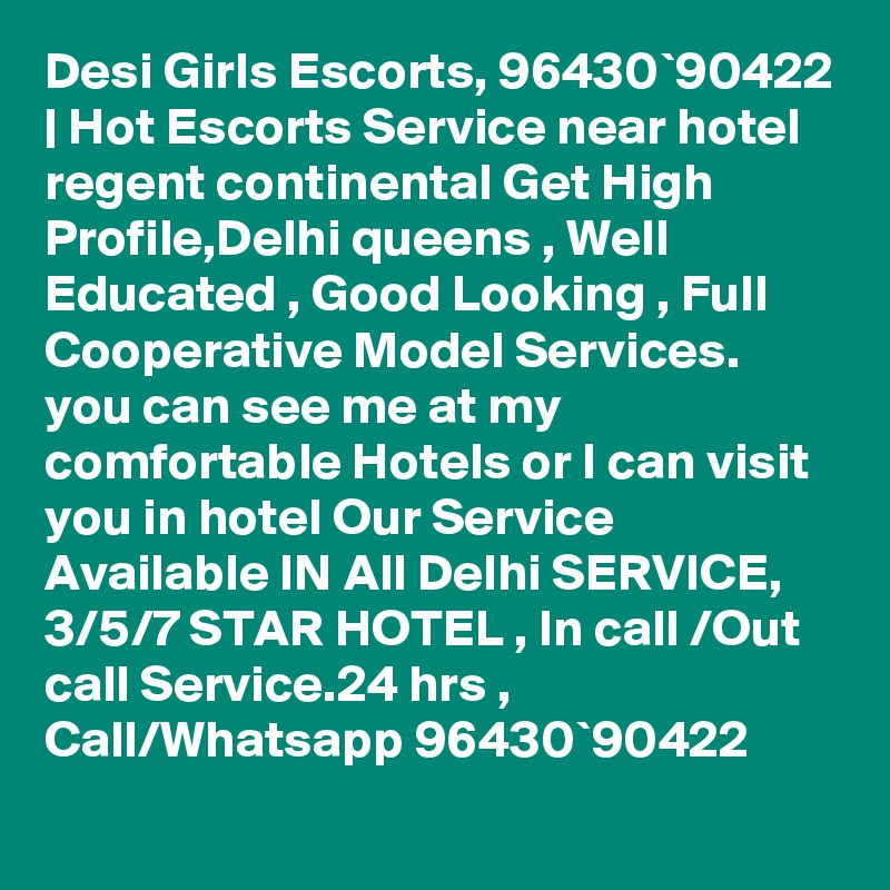 Desi Girls Escorts, 96430`90422 | Hot Escorts Service near hotel regent continental Get High Profile,Delhi queens , Well Educated , Good Looking , Full Cooperative Model Services. you can see me at my comfortable Hotels or I can visit you in hotel Our Service Available IN All Delhi SERVICE, 3/5/7 STAR HOTEL , In call /Out call Service.24 hrs , Call/Whatsapp 96430`90422 
