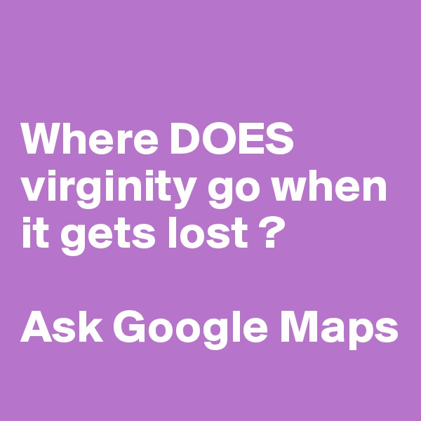 

Where DOES virginity go when it gets lost ? 

Ask Google Maps