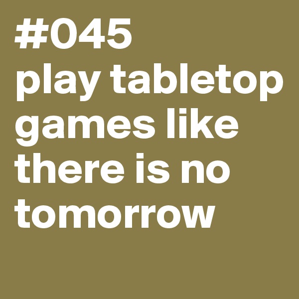 #045
play tabletop games like there is no tomorrow