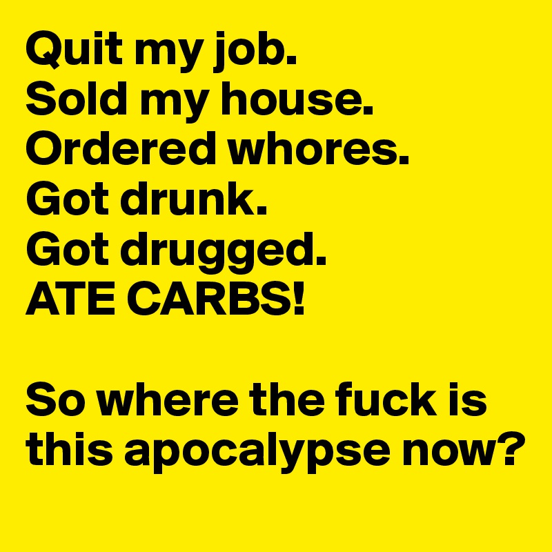 Quit my job. 
Sold my house. Ordered whores.
Got drunk. 
Got drugged.
ATE CARBS!

So where the fuck is this apocalypse now?