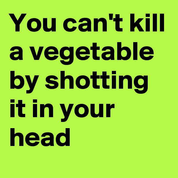 You can't kill a vegetable by shotting it in your head