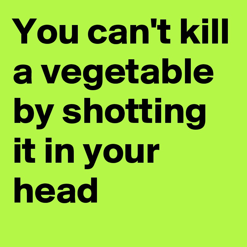 You can't kill a vegetable by shotting it in your head