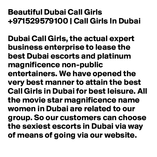Beautiful Dubai Call Girls +971529579100 | Call Girls In Dubai

Dubai Call Girls, the actual expert business enterprise to lease the best Dubai escorts and platinum magnificence non-public entertainers. We have opened the very best manner to attain the best Call Girls in Dubai for best leisure. All the movie star magnificence name women in Dubai are related to our group. So our customers can choose the sexiest escorts in Dubai via way of means of going via our website.