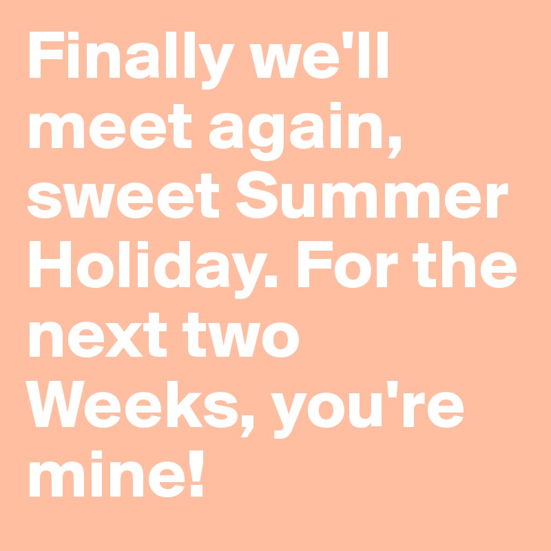 Finally we'll meet again, sweet Summer Holiday. For the next two Weeks, you're mine!