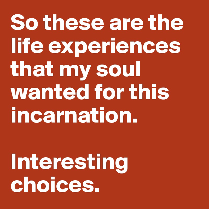 So these are the life experiences that my soul wanted for this incarnation. 

Interesting choices. 