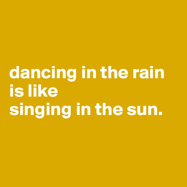 


dancing in the rain 
is like 
singing in the sun. 


