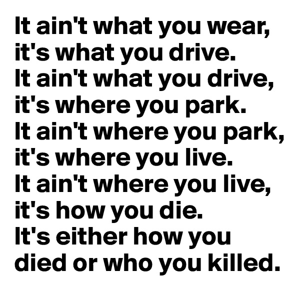 It ain't what you wear, it's what you drive.
It ain't what you drive, it's where you park.
It ain't where you park, it's where you live.
It ain't where you live, it's how you die.
It's either how you died or who you killed.