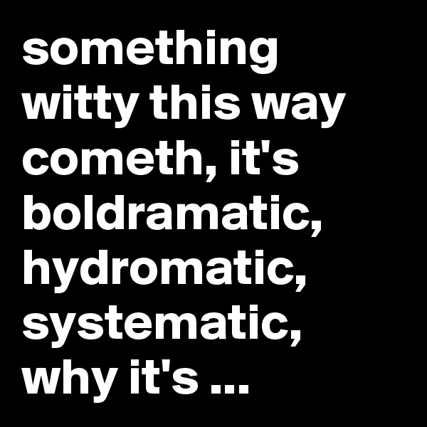 something witty this way cometh, it's boldramatic, hydromatic, systematic, why it's ...