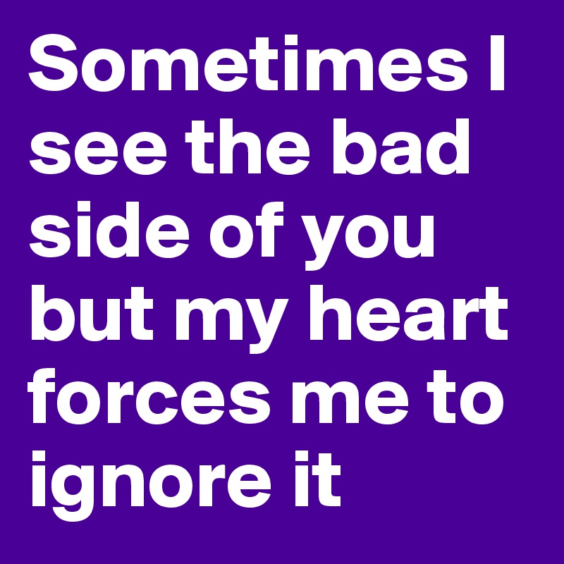 Sometimes I see the bad side of you but my heart forces me to ignore it