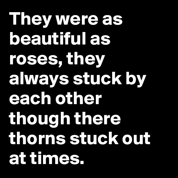 They were as beautiful as roses, they always stuck by each other though there thorns stuck out at times.