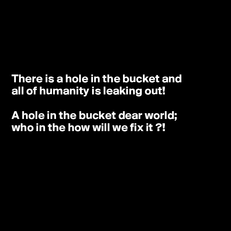 




There is a hole in the bucket and 
all of humanity is leaking out! 
 
A hole in the bucket dear world; 
who in the how will we fix it ?!






