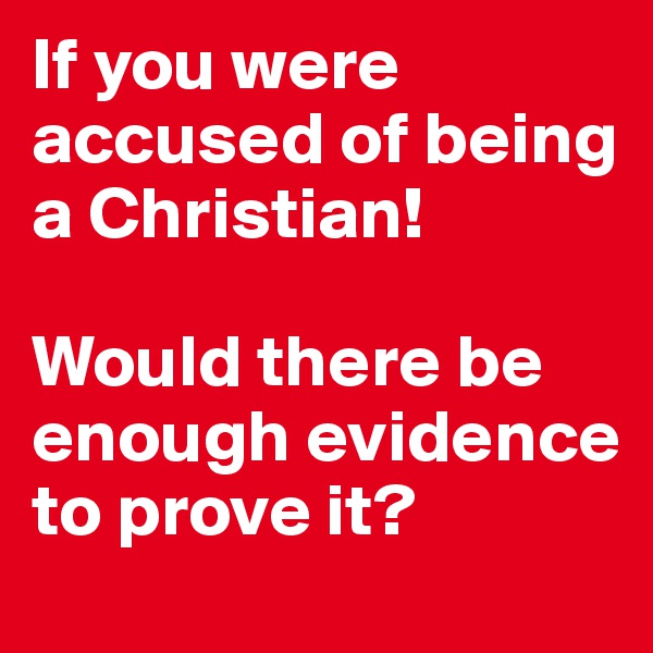 If you were accused of being a Christian! 

Would there be enough evidence to prove it?