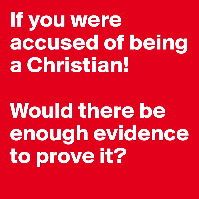 If you were accused of being a Christian! 

Would there be enough evidence to prove it?
