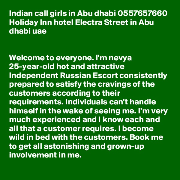 Indian call girls in Abu dhabi 0557657660 Holiday Inn hotel Electra Street in Abu dhabi uae


Welcome to everyone. I'm nevya 25-year-old hot and attractive Independent Russian Escort consistently prepared to satisfy the cravings of the customers according to their requirements. Individuals can't handle himself in the wake of seeing me. I'm very much experienced and I know each and all that a customer requires. I become wild in bed with the customers. Book me to get all astonishing and grown-up involvement in me. 
