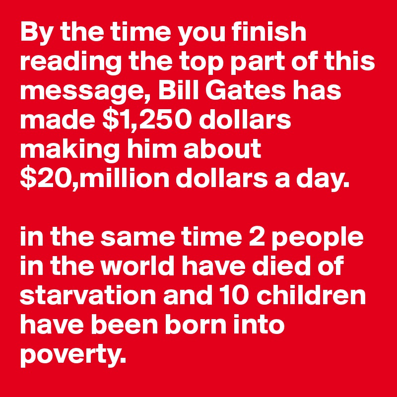 By the time you finish reading the top part of this message, Bill Gates has made $1,250 dollars
making him about $20,million dollars a day.

in the same time 2 people in the world have died of starvation and 10 children have been born into poverty.