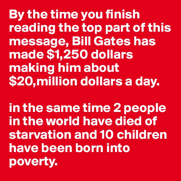 By the time you finish reading the top part of this message, Bill Gates has made $1,250 dollars
making him about $20,million dollars a day.

in the same time 2 people in the world have died of starvation and 10 children have been born into poverty.