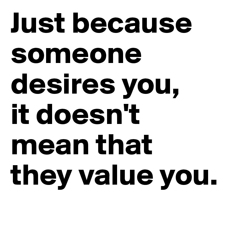 Just because someone desires you,
it doesn't mean that they value you.