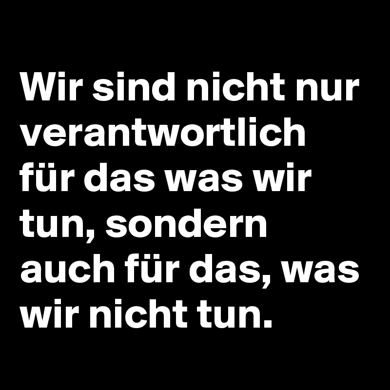 
Wir sind nicht nur verantwortlich für das was wir tun, sondern auch für das, was wir nicht tun. 