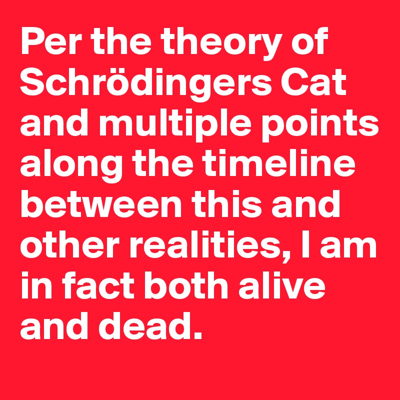 Per the theory of Schrödingers Cat and multiple points along the timeline between this and other realities, I am in fact both alive and dead.