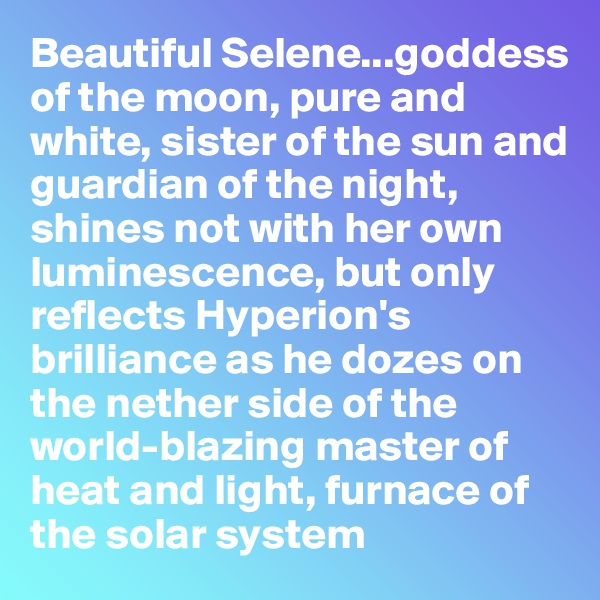 Beautiful Selene...goddess of the moon, pure and white, sister of the sun and guardian of the night, shines not with her own luminescence, but only reflects Hyperion's brilliance as he dozes on the nether side of the world-blazing master of heat and light, furnace of 
the solar system