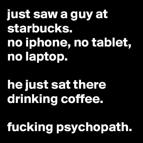 just saw a guy at starbucks.
no iphone, no tablet, no laptop.

he just sat there drinking coffee.

fucking psychopath.