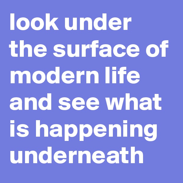 look under the surface of modern life and see what is happening underneath