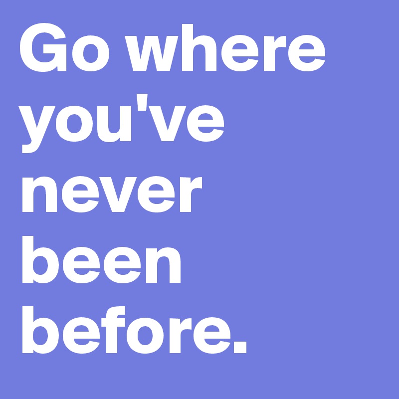 Go where you've never been before.