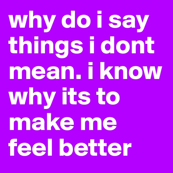 why do i say things i dont mean. i know why its to make me feel better
