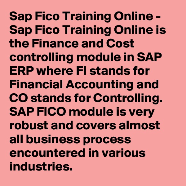 Sap Fico Training Online - Sap Fico Training Online is the Finance and Cost controlling module in SAP ERP where FI stands for Financial Accounting and CO stands for Controlling. SAP FICO module is very robust and covers almost all business process encountered in various industries.