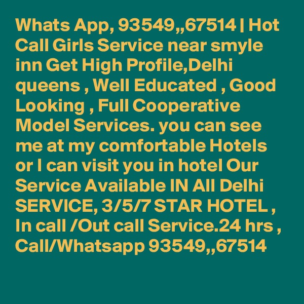 Whats App, 93549,,67514 | Hot Call Girls Service near smyle inn Get High Profile,Delhi queens , Well Educated , Good Looking , Full Cooperative Model Services. you can see me at my comfortable Hotels or I can visit you in hotel Our Service Available IN All Delhi SERVICE, 3/5/7 STAR HOTEL , In call /Out call Service.24 hrs , Call/Whatsapp 93549,,67514 

