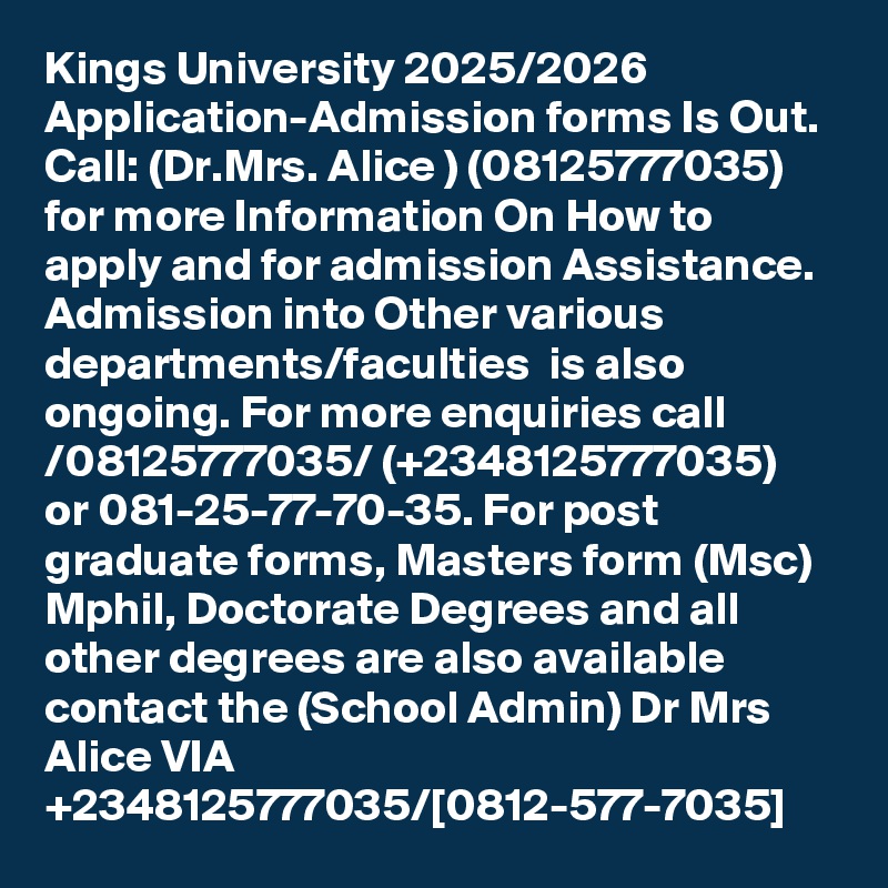Kings University 2025/2026 Application-Admission forms Is Out. Call: (Dr.Mrs. Alice ) (08125777035) for more Information On How to apply and for admission Assistance. Admission into Other various departments/faculties  is also ongoing. For more enquiries call /08125777035/ (+2348125777035) or 081-25-77-70-35. For post graduate forms, Masters form (Msc) Mphil, Doctorate Degrees and all other degrees are also available contact the (School Admin) Dr Mrs Alice VIA +2348125777035/[0812-577-7035]