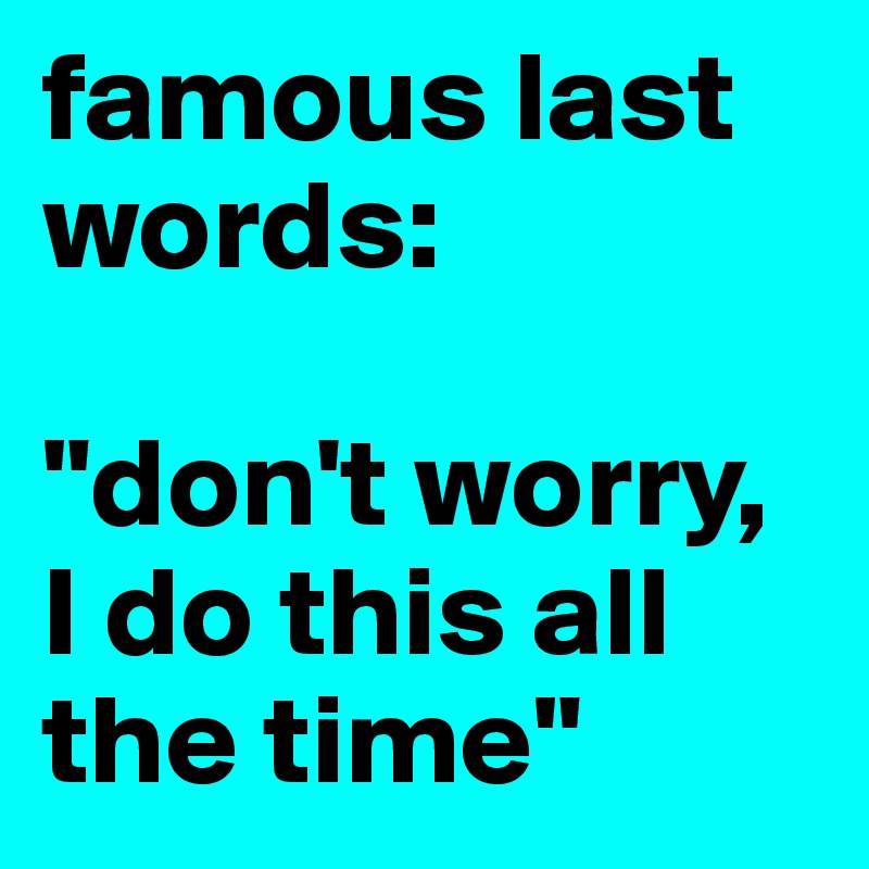 famous last words: 

"don't worry, I do this all the time"