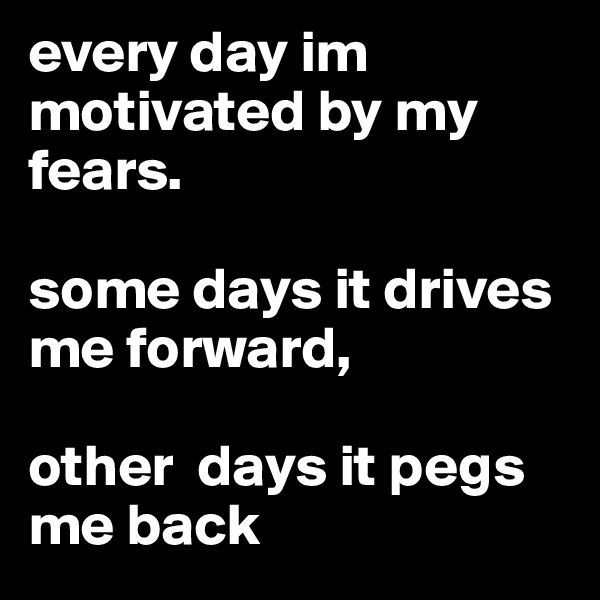every day im motivated by my fears. 

some days it drives me forward, 

other  days it pegs me back