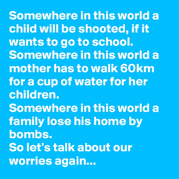 Somewhere in this world a child will be shooted, if it wants to go to school.
Somewhere in this world a mother has to walk 60km for a cup of water for her children.
Somewhere in this world a family lose his home by bombs.
So let's talk about our worries again...