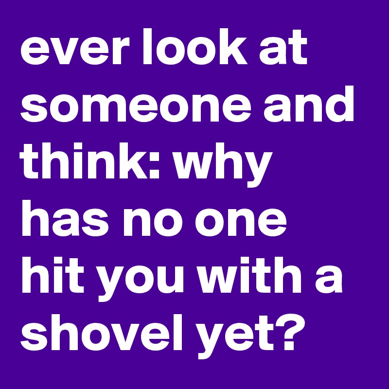 ever look at someone and think: why has no one hit you with a shovel yet?