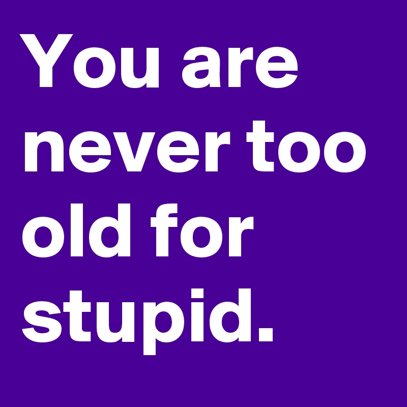 You are never too old for stupid.