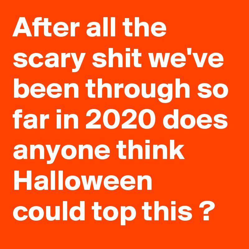After all the scary shit we've been through so far in 2020 does anyone think Halloween could top this ?