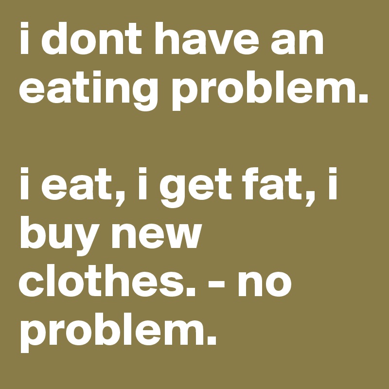 i dont have an eating problem.

i eat, i get fat, i buy new clothes. - no problem. 
