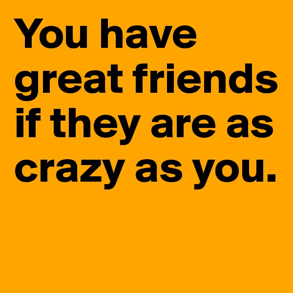 You have great friends if they are as crazy as you. 

