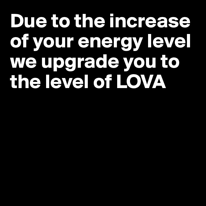 Due to the increase of your energy level we upgrade you to the level of LOVA




