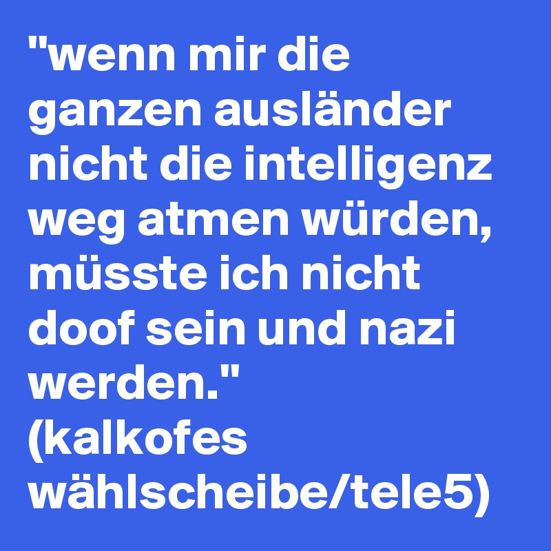 ''wenn mir die ganzen ausländer nicht die intelligenz weg atmen würden,
müsste ich nicht doof sein und nazi werden.''
(kalkofes wählscheibe/tele5)