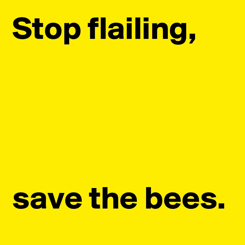 Stop flailing, 




save the bees.
