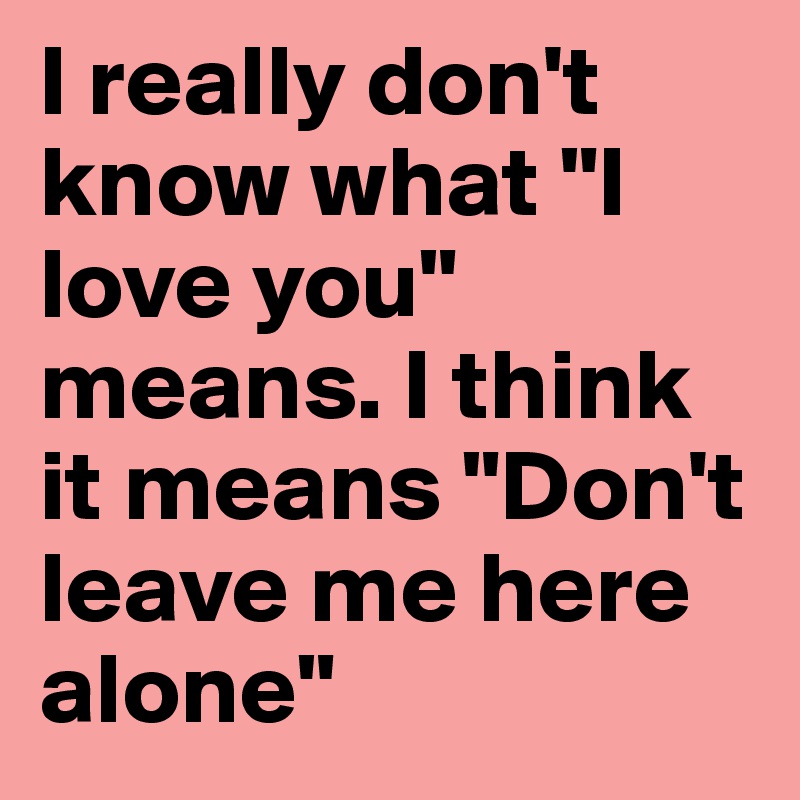 I really don't know what "I love you" means. I think it means "Don't leave me here alone" 